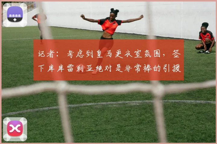 记者：考虑到皇马更衣室氛围，签下库库雷利亚绝对是非常棒的引援