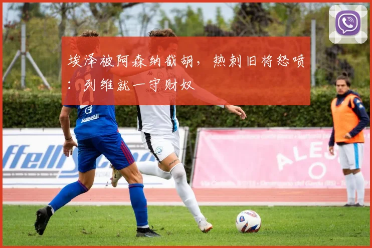 埃泽被阿森纳截胡，热刺旧将怒喷：列维就一守财奴
